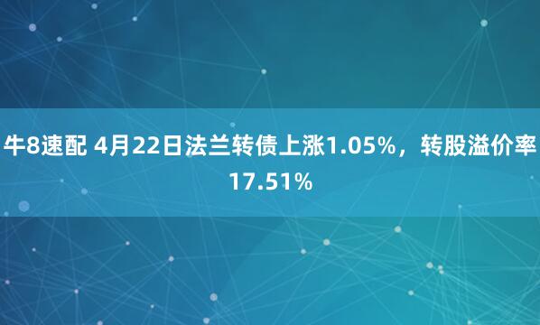 牛8速配 4月22日法兰转债上涨1.05%，转股溢价率17.51%