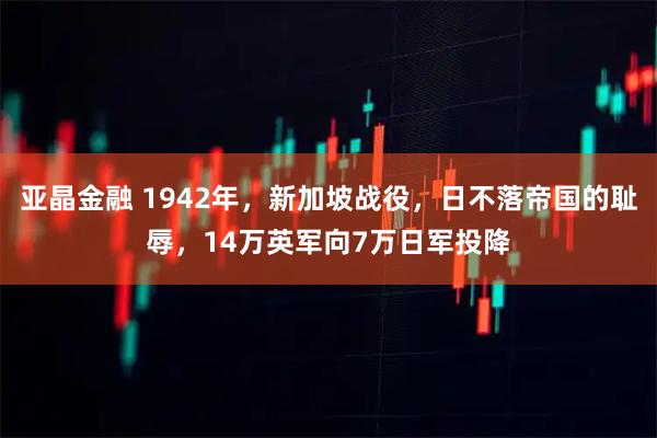 亚晶金融 1942年，新加坡战役，日不落帝国的耻辱，14万英军向7万日军投降