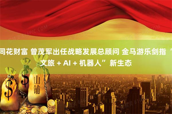 同花财富 曾茂军出任战略发展总顾问 金马游乐剑指 “文旅 + AI + 机器人” 新生态