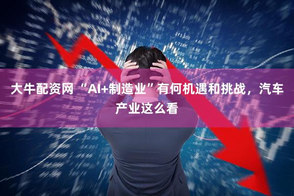 大牛配资网 “AI+制造业”有何机遇和挑战，汽车产业这么看