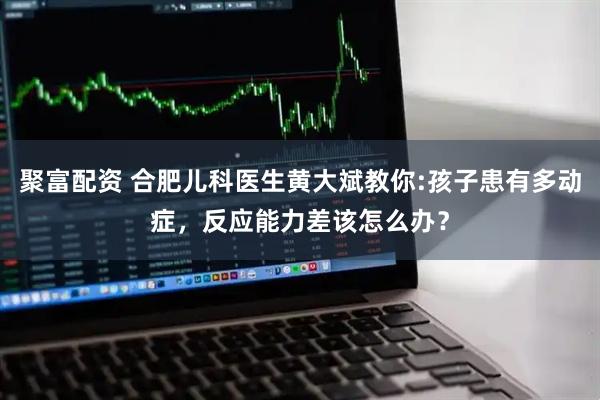 聚富配资 合肥儿科医生黄大斌教你:孩子患有多动症，反应能力差该怎么办？