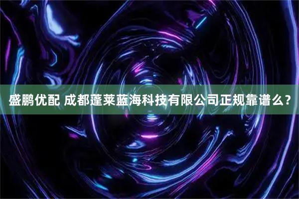 盛鹏优配 成都蓬莱蓝海科技有限公司正规靠谱么？