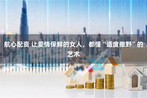 航心配资 让爱情保鲜的女人，都懂“适度撒野”的艺术