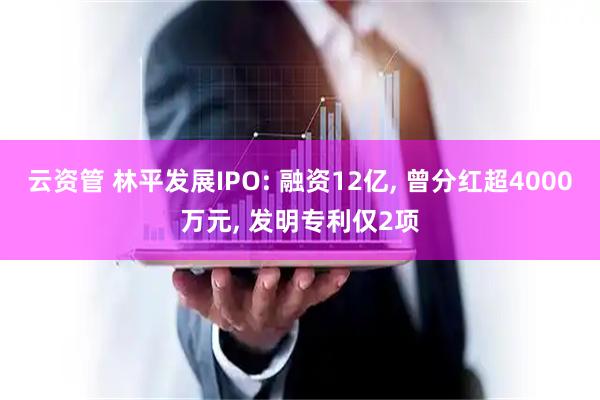 云资管 林平发展IPO: 融资12亿, 曾分红超4000万元, 发明专利仅2项