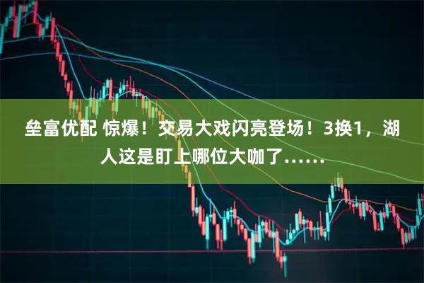 垒富优配 惊爆！交易大戏闪亮登场！3换1，湖人这是盯上哪位大咖了……