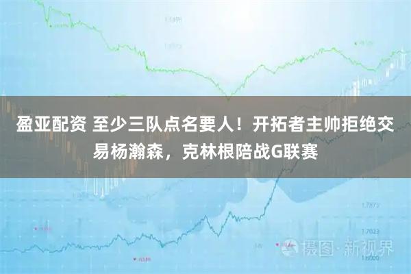 盈亚配资 至少三队点名要人！开拓者主帅拒绝交易杨瀚森，克林根陪战G联赛