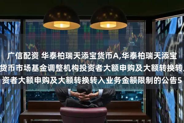 广信配资 华泰柏瑞天添宝货币A,华泰柏瑞天添宝货币B: 华泰柏瑞天添宝货币市场基金调整机构投资者大额申购及大额转换转入业务金额限制的公告5