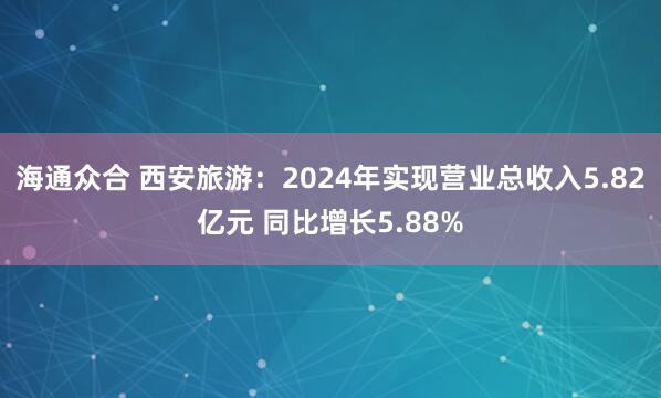 海通众合 西安旅游：2024年实现营业总收入5.82亿元 同比增长5.88%