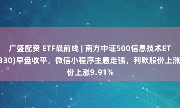 广盛配资 ETF最前线 | 南方中证500信息技术ETF(512330)早盘收平，微信小程序主题走强，利欧股份上涨9.91%