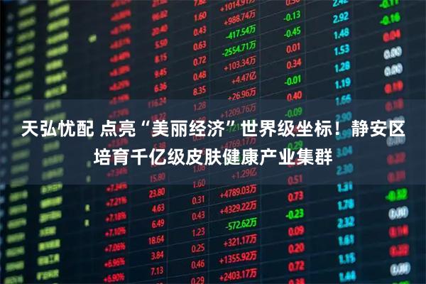 天弘忧配 点亮“美丽经济”世界级坐标！静安区培育千亿级皮肤健康产业集群