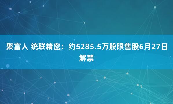 聚富人 统联精密：约5285.5万股限售股6月27日解禁