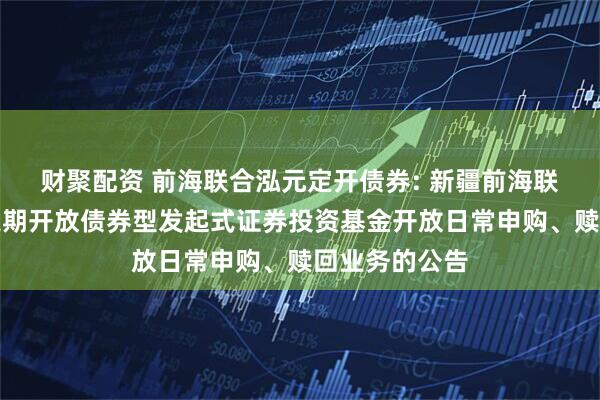 财聚配资 前海联合泓元定开债券: 新疆前海联合泓元纯债定期开放债券型发起式证券投资基金开放日常申购、赎回业务的公告