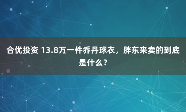 合优投资 13.8万一件乔丹球衣，胖东来卖的到底是什么？