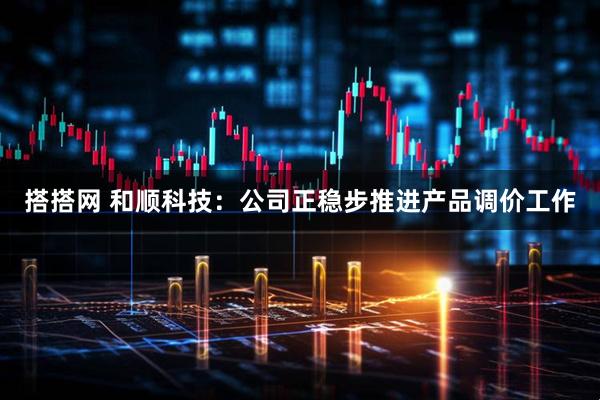 搭搭网 和顺科技：公司正稳步推进产品调价工作