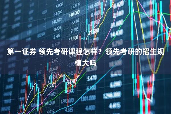 第一证券 领先考研课程怎样？领先考研的招生规模大吗