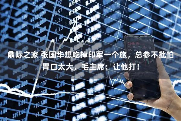 鼎际之家 张国华想吃掉印军一个旅，总参不批怕胃口太大，毛主席：让他打！