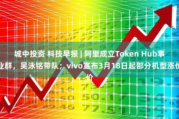 城中投资 科技早报 | 阿里成立Token Hub事业群，吴泳铭带队；vivo宣布3月18日起部分机型涨价