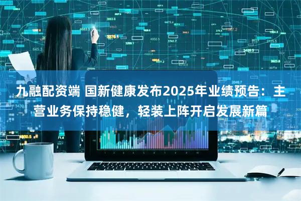九融配资端 国新健康发布2025年业绩预告：主营业务保持稳健，轻装上阵开启发展新篇