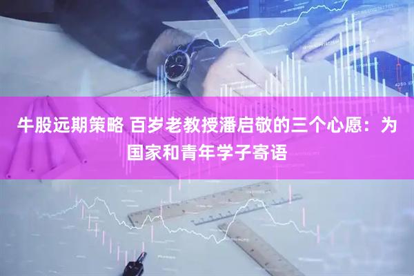 牛股远期策略 百岁老教授潘启敬的三个心愿：为国家和青年学子寄语