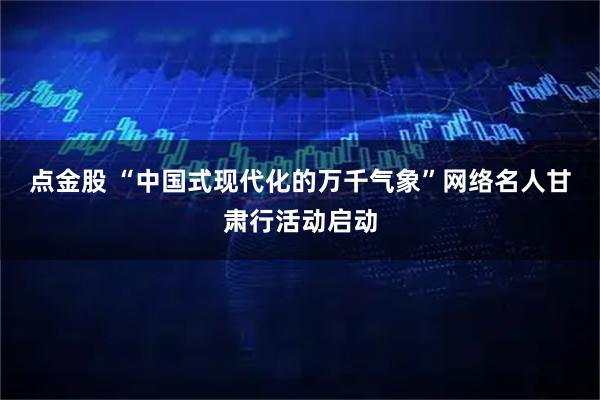 点金股 “中国式现代化的万千气象”网络名人甘肃行活动启动